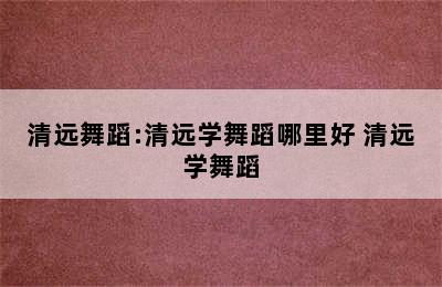 清远舞蹈:清远学舞蹈哪里好 清远学舞蹈